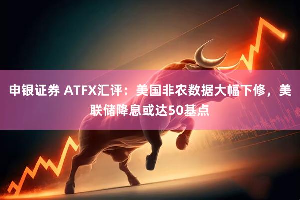 申银证券 ATFX汇评:美国非农数据大幅下修,美联储降息或达50基点