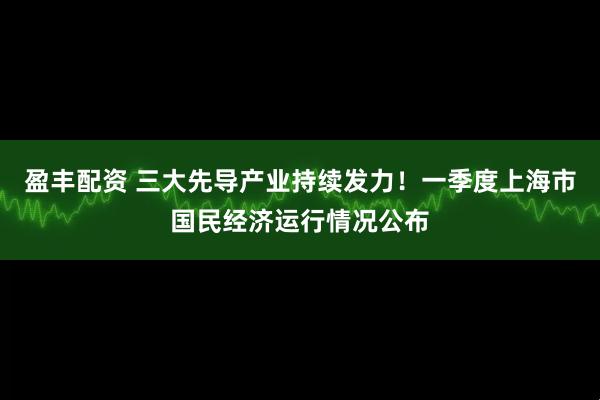 盈丰配资 三大先导产业持续发力！一季度上海市国民经济运行情况公布