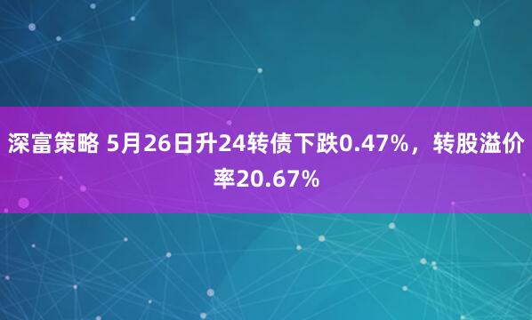 深富策略 5月26日升24转债下跌0.47%，转股溢价率20.67%