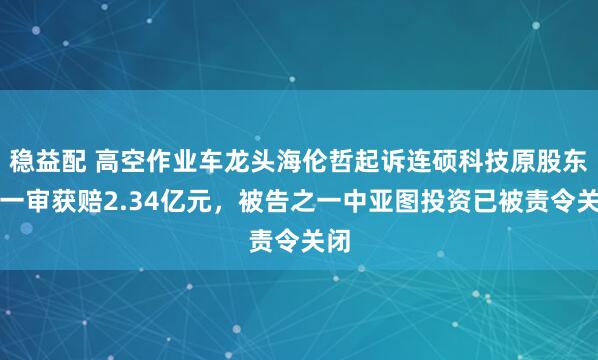 稳益配 高空作业车龙头海伦哲起诉连硕科技原股东:一审获赔2.34亿元,被告之一中亚图投资已被责令关闭