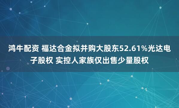 鸿牛配资 福达合金拟并购大股东52.61%光达电子股权 实控人家族仅出售少量股权