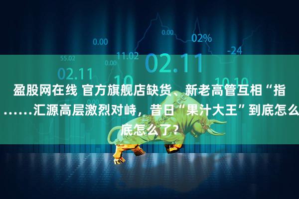 盈股网在线 官方旗舰店缺货、新老高管互相“指责”……汇源高层激烈对峙，昔日“果汁大王”到底怎么了？