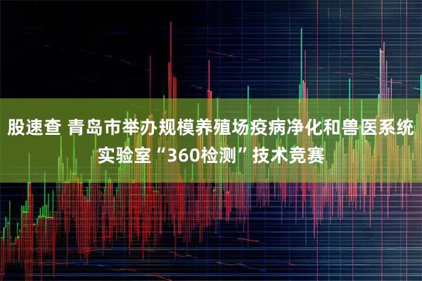 股速查 青岛市举办规模养殖场疫病净化和兽医系统实验室“360检测”技术竞赛