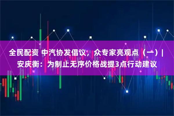 全民配资 中汽协发倡议，众专家亮观点（一）| 安庆衡：为制止无序价格战提3点行动建议