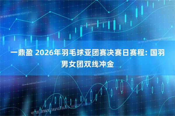 一鼎盈 2026年羽毛球亚团赛决赛日赛程: 国羽男女团双线冲金