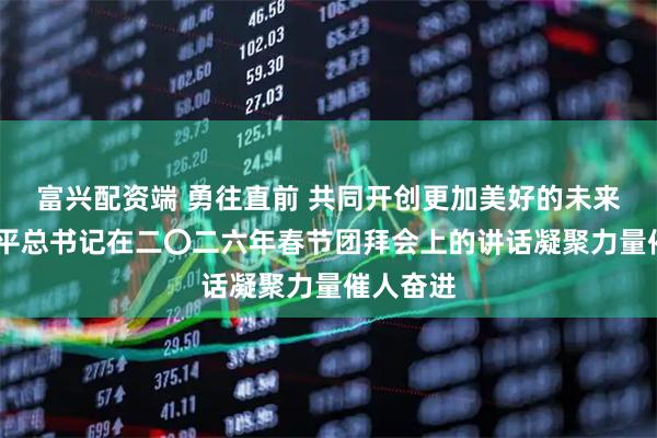 富兴配资端 勇往直前 共同开创更加美好的未来——习近平总书记在二〇二六年春节团拜会上的讲话凝聚力量催人奋进
