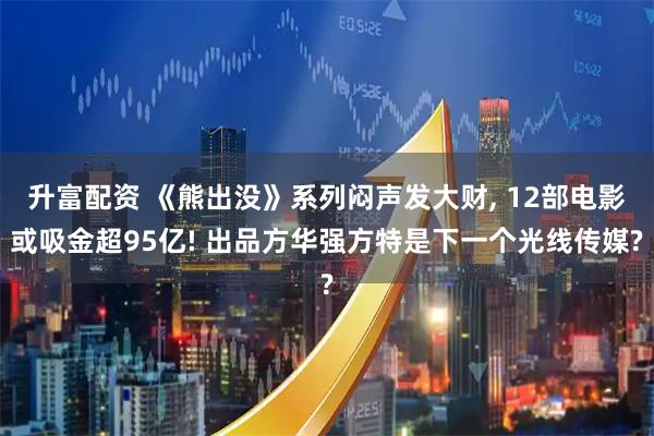升富配资 《熊出没》系列闷声发大财, 12部电影或吸金超95亿! 出品方华强方特是下一个光线传媒?