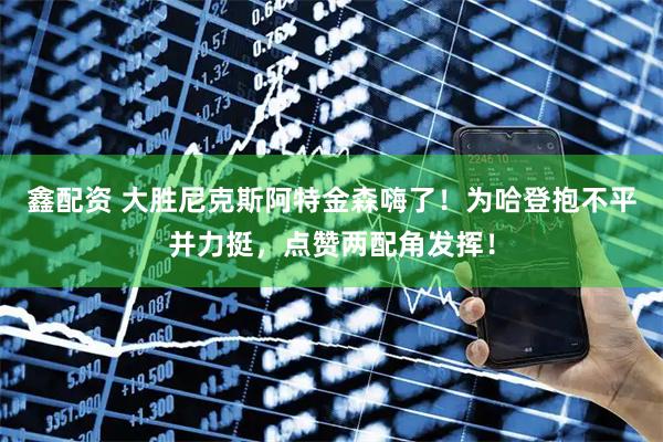 鑫配资 大胜尼克斯阿特金森嗨了！为哈登抱不平并力挺，点赞两配角发挥！