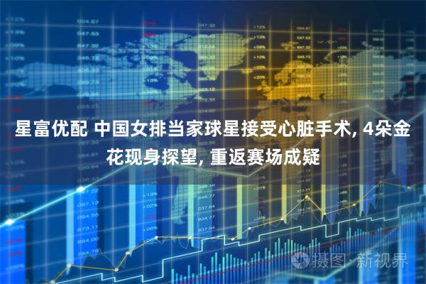星富优配 中国女排当家球星接受心脏手术, 4朵金花现身探望, 重返赛场成疑